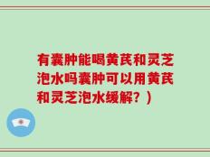 有囊肿能喝黄芪和灵芝泡水吗囊肿可以用黄芪和灵芝泡水缓解？)