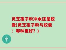 灵芝孢子粉冲水还是胶囊(灵芝孢子粉与胶囊：哪种更好？)