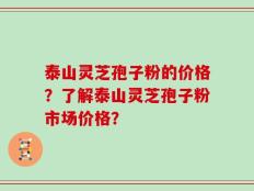 泰山灵芝孢子粉的价格？了解泰山灵芝孢子粉市场价格？