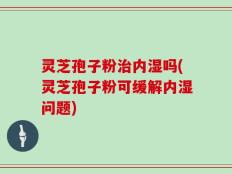 灵芝孢子粉治内湿吗(灵芝孢子粉可缓解内湿问题)
