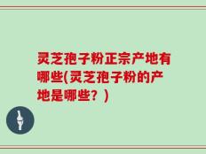 灵芝孢子粉正宗产地有哪些(灵芝孢子粉的产地是哪些？)