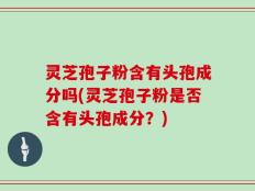 灵芝孢子粉含有头孢成分吗(灵芝孢子粉是否含有头孢成分？)