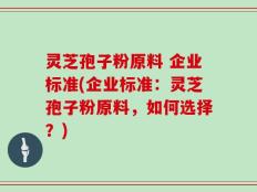 灵芝孢子粉原料 企业标准(企业标准：灵芝孢子粉原料，如何选择？)