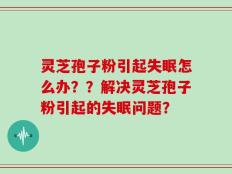 灵芝孢子粉引起失眠怎么办？？解决灵芝孢子粉引起的失眠问题？