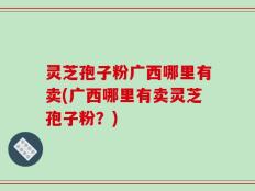 灵芝孢子粉广西哪里有卖(广西哪里有卖灵芝孢子粉？)