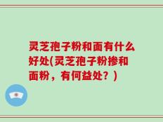 灵芝孢子粉和面有什么好处(灵芝孢子粉掺和面粉，有何益处？)