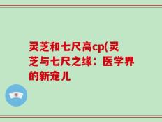灵芝和七尺高cp(灵芝与七尺之缘：医学界的新宠儿