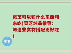灵芝可以和什么东西炖来吃(灵芝炖品推荐：与这些食材搭配更好吃)