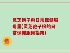 灵芝孢子粉日常保健服用量(灵芝孢子粉的日常保健服用指南)