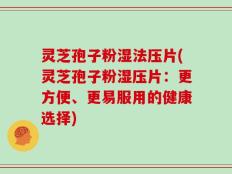 灵芝孢子粉湿法压片(灵芝孢子粉湿压片：更方便、更易服用的健康选择)