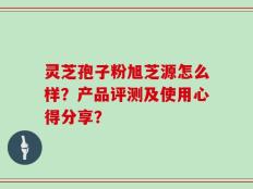 灵芝孢子粉旭芝源怎么样？产品评测及使用心得分享？