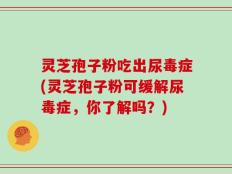 灵芝孢子粉吃出尿毒症(灵芝孢子粉可缓解尿毒症，你了解吗？)