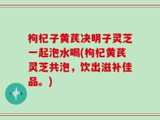 枸杞子黄芪决明子灵芝一起泡水喝(枸杞黄芪灵芝共泡，饮出滋补佳品。)