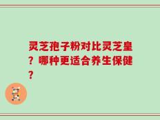 灵芝孢子粉对比灵芝皇？哪种更适合养生保健？