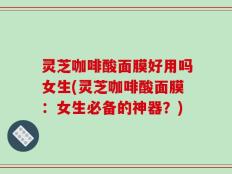 灵芝咖啡酸面膜好用吗女生(灵芝咖啡酸面膜：女生必备的神器？)
