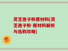灵芝孢子粉原材料(灵芝孢子粉-原材料解析与选购攻略)