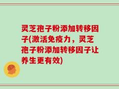 灵芝孢子粉添加转移因子(激活免疫力，灵芝孢子粉添加转移因子让养生更有效)