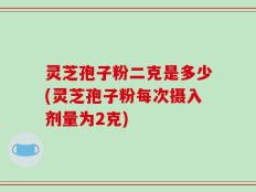 灵芝孢子粉二克是多少(灵芝孢子粉每次摄入剂量为2克)