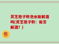 灵芝孢子粉泡水能解酒吗(灵芝孢子粉：能否解酒？)