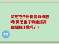灵芝孢子粉提高白细胞吗(灵芝孢子粉能提高白细胞计数吗？)