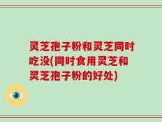 灵芝孢子粉和灵芝同时吃没(同时食用灵芝和灵芝孢子粉的好处)