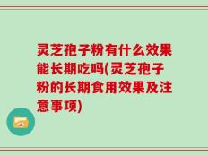 灵芝孢子粉有什么效果能长期吃吗(灵芝孢子粉的长期食用效果及注意事项)