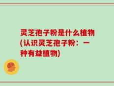 灵芝孢子粉是什么植物(认识灵芝孢子粉：一种有益植物)
