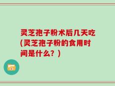 灵芝孢子粉术后几天吃(灵芝孢子粉的食用时间是什么？)
