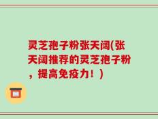 灵芝孢子粉张天阔(张天阔推荐的灵芝孢子粉，提高免疫力！)