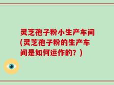 灵芝孢子粉小生产车间(灵芝孢子粉的生产车间是如何运作的？)