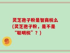 灵芝孢子粉是智商税么(灵芝孢子粉，是不是“聪明税”？)