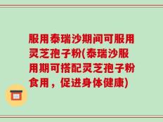 服用泰瑞沙期间可服用灵芝孢子粉(泰瑞沙服用期可搭配灵芝孢子粉食用，促进身体健康)