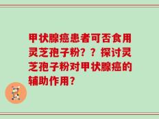 甲状腺癌患者可否食用灵芝孢子粉？？探讨灵芝孢子粉对甲状腺癌的辅助作用？