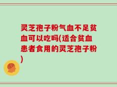 灵芝孢子粉气血不足贫血可以吃吗(适合贫血患者食用的灵芝孢子粉)