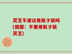 灵芝不建议用瓶子装吗(提醒：不要用瓶子装灵芝)