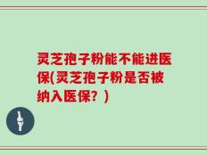 灵芝孢子粉能不能进医保(灵芝孢子粉是否被纳入医保？)