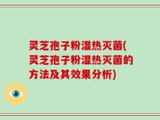 灵芝孢子粉湿热灭菌(灵芝孢子粉湿热灭菌的方法及其效果分析)