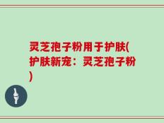 灵芝孢子粉用于护肤(护肤新宠：灵芝孢子粉)