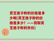 灵芝孢子粉的价格是多少呢(灵芝孢子粉的价格是多少？——获取灵芝孢子粉的市价)