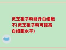 灵芝孢子粉能升白细胞不(灵芝孢子粉可提高白细胞水平)