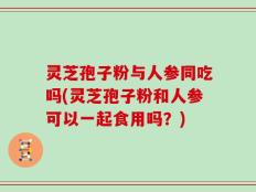 灵芝孢子粉与人参同吃吗(灵芝孢子粉和人参可以一起食用吗？)