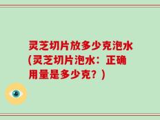灵芝切片放多少克泡水(灵芝切片泡水：正确用量是多少克？)
