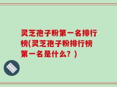 灵芝孢子粉第一名排行榜(灵芝孢子粉排行榜第一名是什么？)