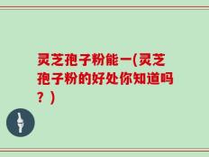 灵芝孢子粉能一(灵芝孢子粉的好处你知道吗？)