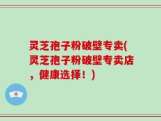 灵芝孢子粉破壁专卖(灵芝孢子粉破壁专卖店，健康选择！)