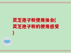 灵芝孢子粉使用体会(灵芝孢子粉的使用感受)
