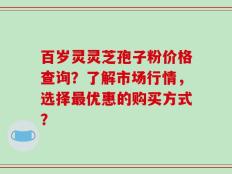 百岁灵灵芝孢子粉价格查询？了解市场行情，选择最优惠的购买方式？