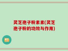 灵芝孢子粉素素(灵芝孢子粉的功效与作用)