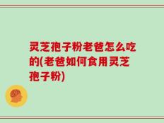 灵芝孢子粉老爸怎么吃的(老爸如何食用灵芝孢子粉)