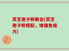 灵芝孢子粉联合(灵芝孢子粉搭配，增强免疫力)